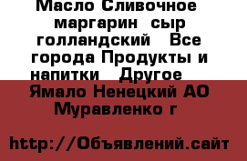 Масло Сливочное ,маргарин ,сыр голландский - Все города Продукты и напитки » Другое   . Ямало-Ненецкий АО,Муравленко г.